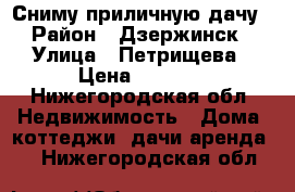 Сниму приличную дачу › Район ­ Дзержинск › Улица ­ Петрищева › Цена ­ 3 000 - Нижегородская обл. Недвижимость » Дома, коттеджи, дачи аренда   . Нижегородская обл.